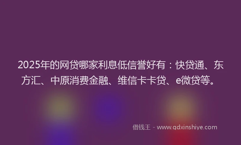 2025年的网贷哪家利息低信誉好有：快贷通、东方汇、中原消费金融、维信卡卡贷、e微贷等。