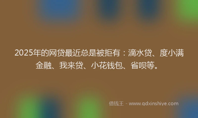2025年的网贷最近总是被拒有：滴水贷、度小满金融、我来贷、小花钱包、省呗等。