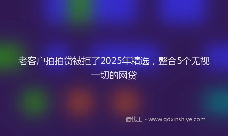 老客户拍拍贷被拒了2025年精选，整合5个无视一切的网贷