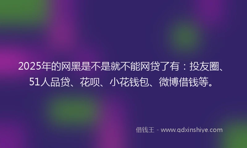 2025年的网黑是不是就不能网贷了有：投友圈、51人品贷、花呗、小花钱包、微博借钱等。