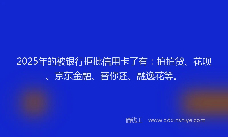 2025年的被银行拒批信用卡了有：拍拍贷、花呗、京东金融、替你还、融逸花等。