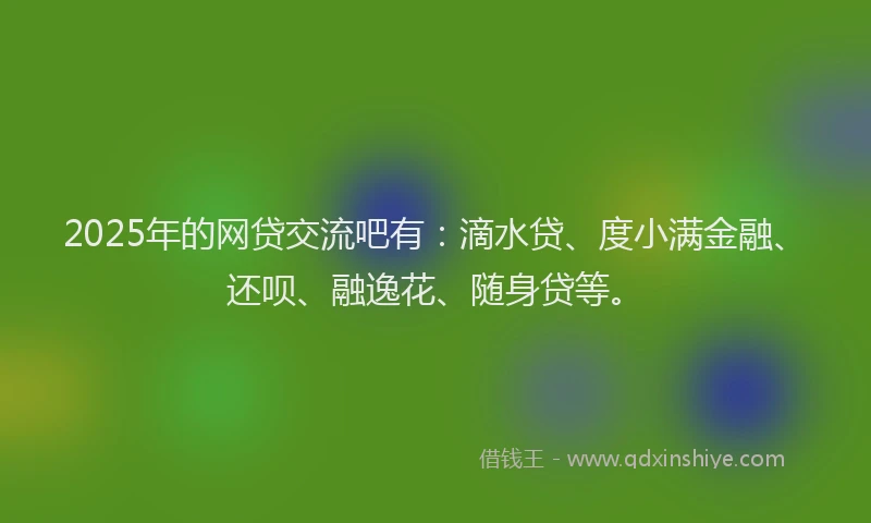 2025年的网贷交流吧有：滴水贷、度小满金融、还呗、融逸花、随身贷等。