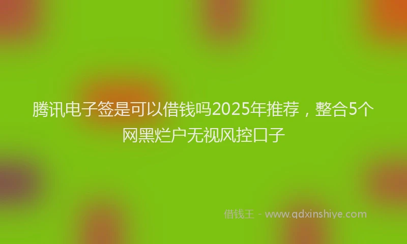 腾讯电子签是可以借钱吗2025年推荐，整合5个网黑烂户无视风控口子