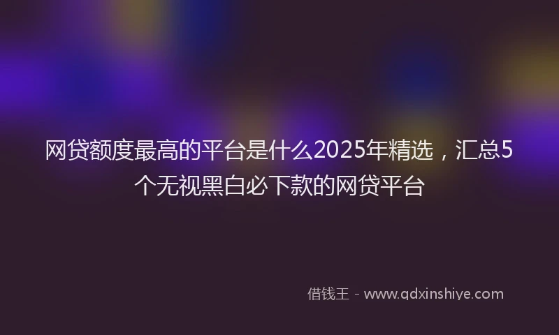 网贷额度最高的平台是什么2025年精选，汇总5个无视黑白必下款的网贷平台