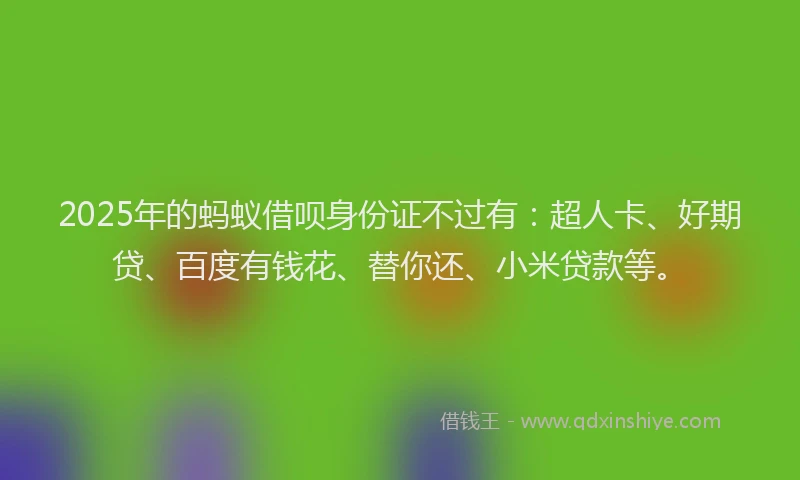 2025年的蚂蚁借呗身份证不过有：超人卡、好期贷、百度有钱花、替你还、小米贷款等。