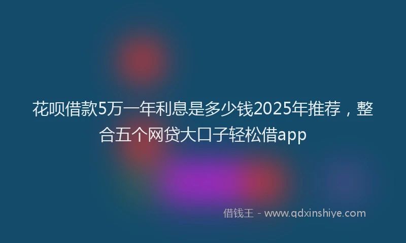 花呗借款5万一年利息是多少钱2025年推荐，整合五个网贷大口子轻松借app