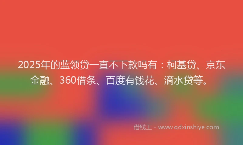 2025年的蓝领贷一直不下款吗有：柯基贷、京东金融、360借条、百度有钱花、滴水贷等。