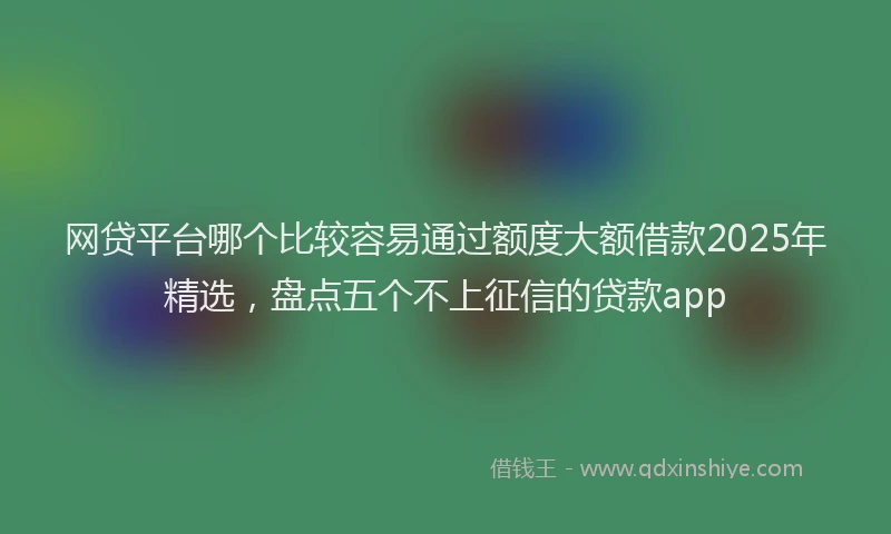网贷平台哪个比较容易通过额度大额借款2025年精选，盘点五个不上征信的贷款app