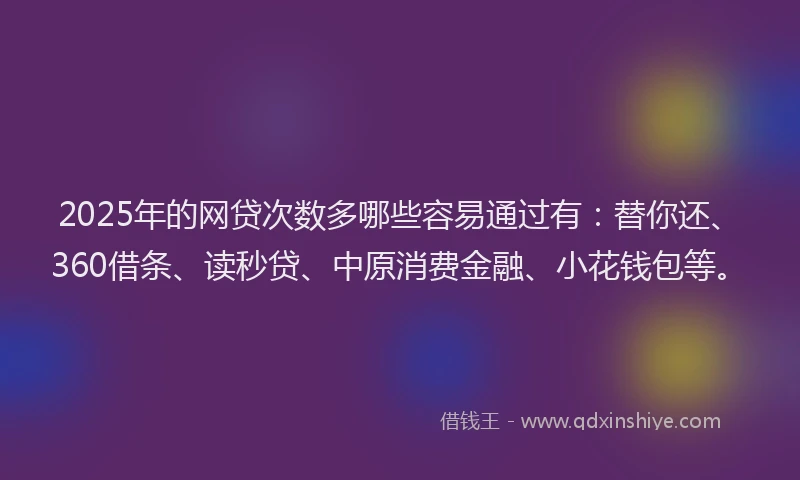 2025年的网贷次数多哪些容易通过有：替你还、360借条、读秒贷、中原消费金融、小花钱包等。