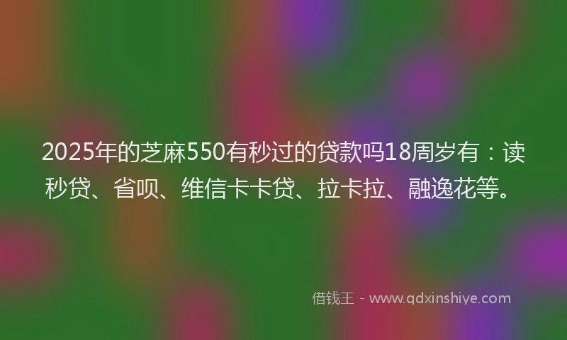 2025年的芝麻550有秒过的贷款吗18周岁有：读秒贷、省呗、维信卡卡贷、拉卡拉、融逸花等。