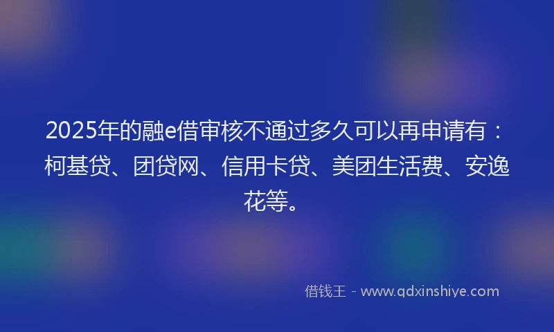 2025年的融e借审核不通过多久可以再申请有：柯基贷、团贷网、信用卡贷、美团生活费、安逸花等。