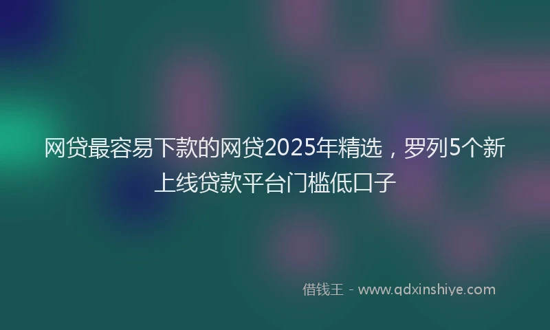 网贷最容易下款的网贷2025年精选，罗列5个新上线贷款平台门槛低口子