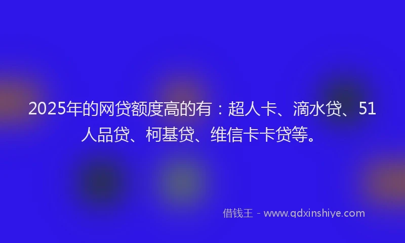 2025年的网贷额度高的有：超人卡、滴水贷、51人品贷、柯基贷、维信卡卡贷等。