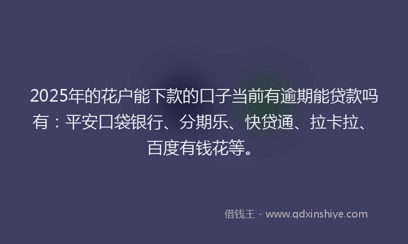 2025年的花户能下款的口子当前有逾期能贷款吗有：平安口袋银行、分期乐、快贷通、拉卡拉、百度有钱花等。