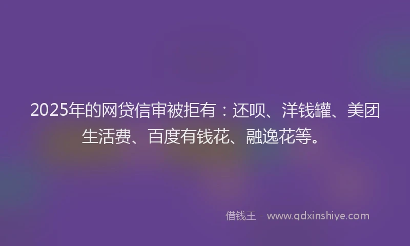 2025年的网贷信审被拒有：还呗、洋钱罐、美团生活费、百度有钱花、融逸花等。