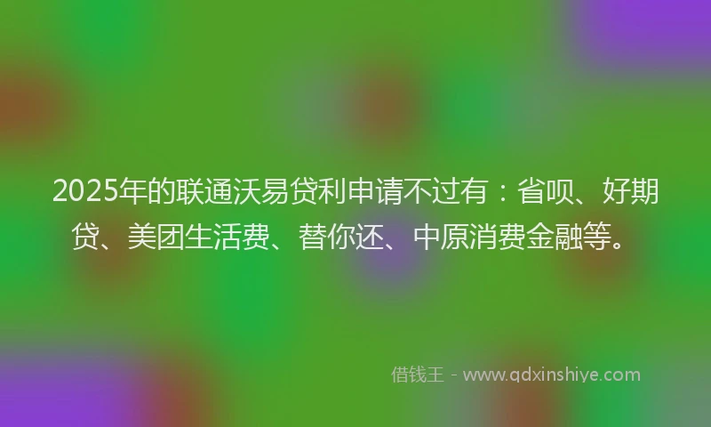 2025年的联通沃易贷利申请不过有：省呗、好期贷、美团生活费、替你还、中原消费金融等。