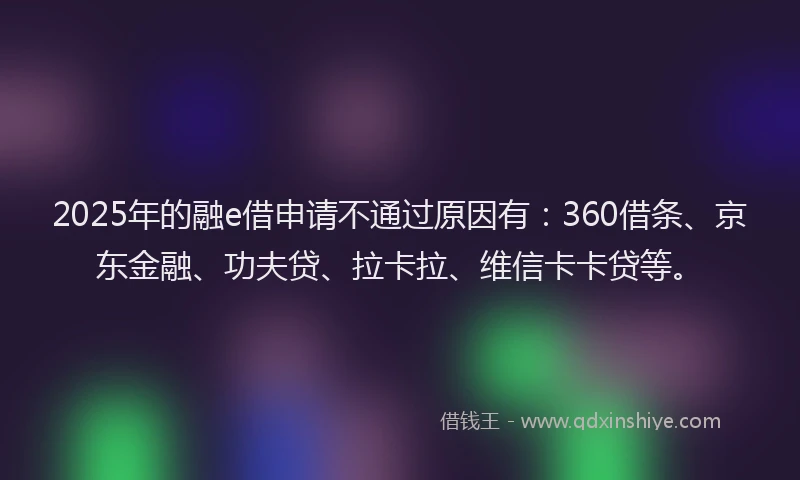 2025年的融e借申请不通过原因有：360借条、京东金融、功夫贷、拉卡拉、维信卡卡贷等。