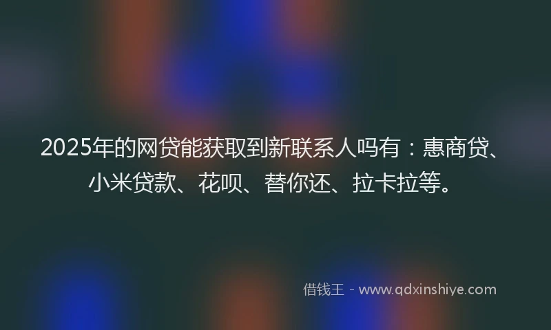 2025年的网贷能获取到新联系人吗有：惠商贷、小米贷款、花呗、替你还、拉卡拉等。