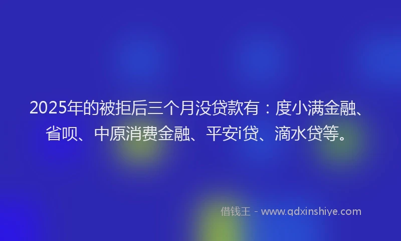 2025年的被拒后三个月没贷款有：度小满金融、省呗、中原消费金融、平安i贷、滴水贷等。