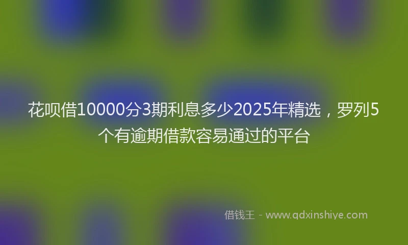 花呗借10000分3期利息多少2025年精选，罗列5个有逾期借款容易通过的平台