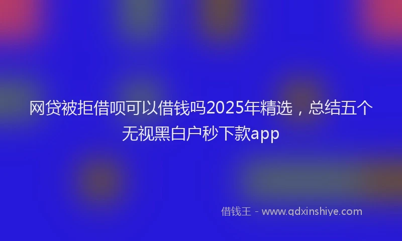 网贷被拒借呗可以借钱吗2025年精选，总结五个无视黑白户秒下款app