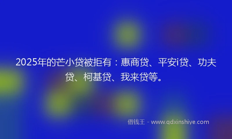 2025年的芒小贷被拒有：惠商贷、平安i贷、功夫贷、柯基贷、我来贷等。