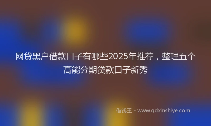 网贷黑户借款口子有哪些2025年推荐，整理五个高能分期贷款口子新秀