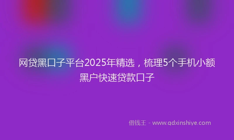 网贷黑口子平台2025年精选，梳理5个手机小额黑户快速贷款口子