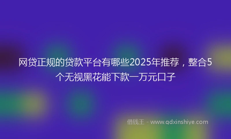 网贷正规的贷款平台有哪些2025年推荐，整合5个无视黑花能下款一万元口子