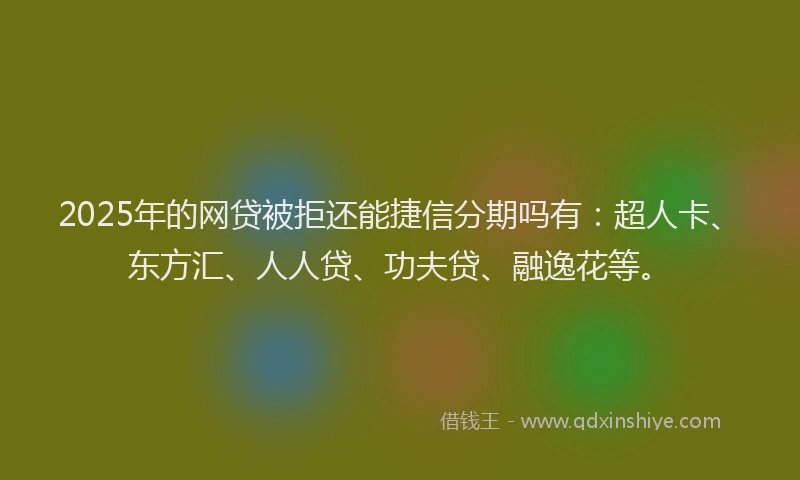 2025年的网贷被拒还能捷信分期吗有：超人卡、东方汇、人人贷、功夫贷、融逸花等。