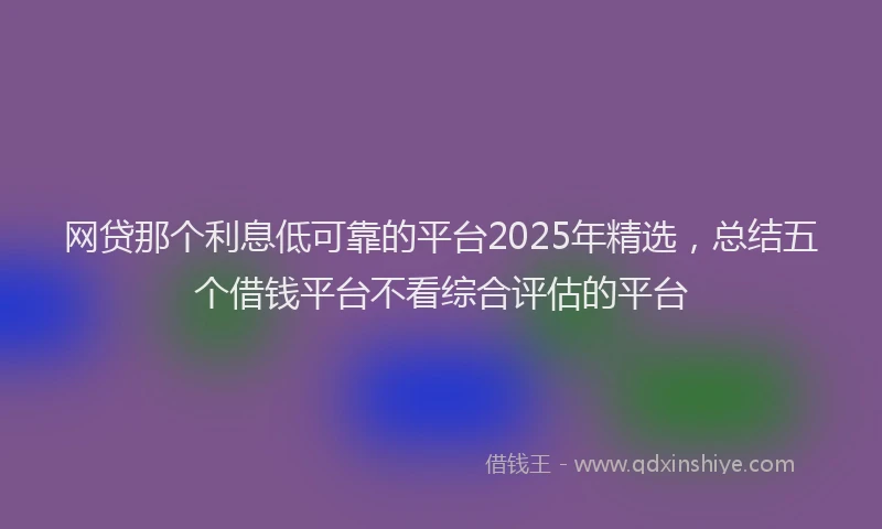 网贷那个利息低可靠的平台2025年精选，总结五个借钱平台不看综合评估的平台