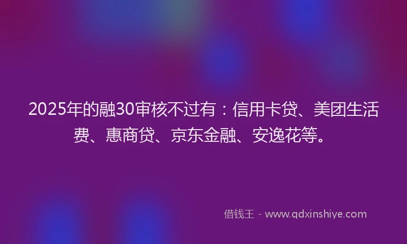 2025年的融30审核不过有：信用卡贷、美团生活费、惠商贷、京东金融、安逸花等。