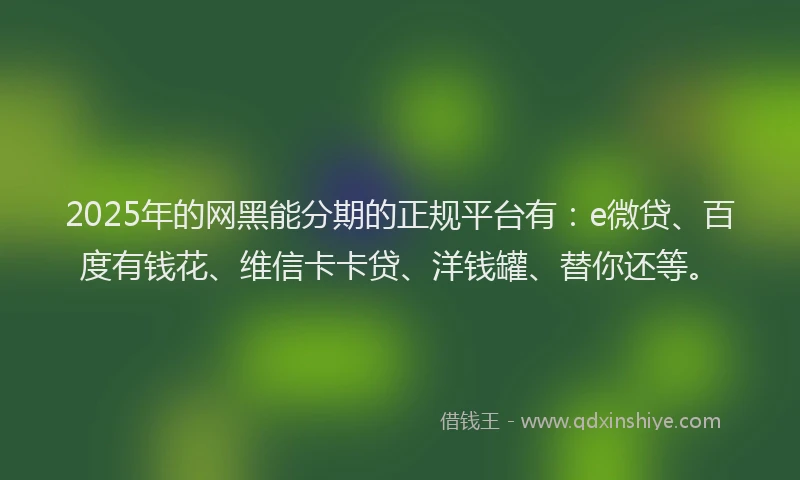 2025年的网黑能分期的正规平台有：e微贷、百度有钱花、维信卡卡贷、洋钱罐、替你还等。
