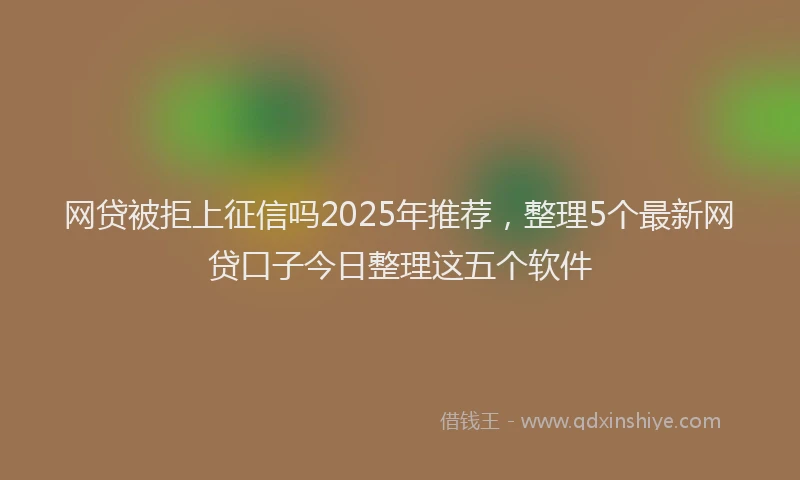 网贷被拒上征信吗2025年推荐，整理5个最新网贷口子今日整理这五个软件