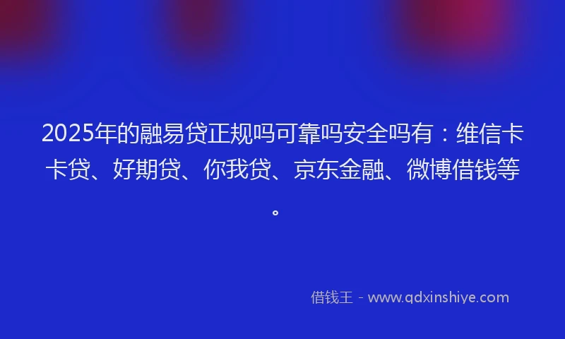 2025年的融易贷正规吗可靠吗安全吗有：维信卡卡贷、好期贷、你我贷、京东金融、微博借钱等。