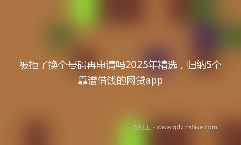 被拒了换个号码再申请吗2025年精选，归纳5个靠谱借钱的网贷app