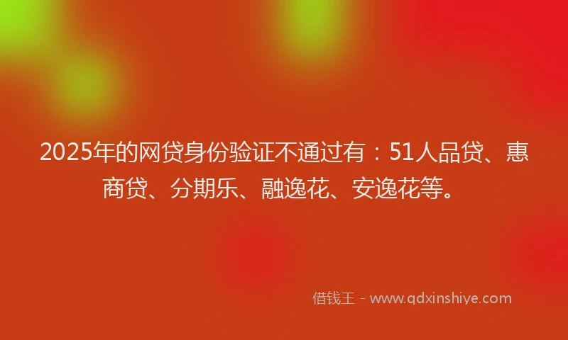 2025年的网贷身份验证不通过有：51人品贷、惠商贷、分期乐、融逸花、安逸花等。