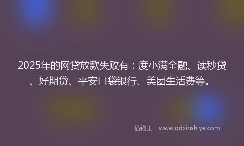 2025年的网贷放款失败有：度小满金融、读秒贷、好期贷、平安口袋银行、美团生活费等。
