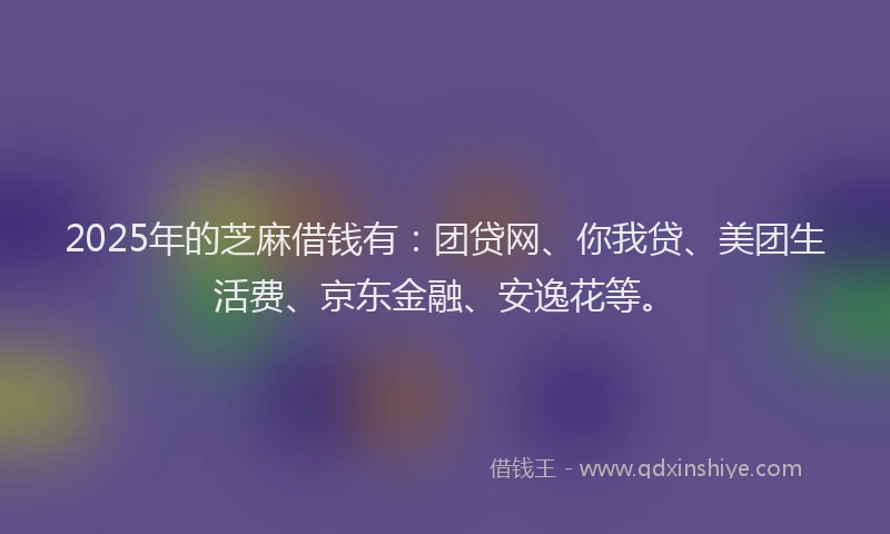 2025年的芝麻借钱有：团贷网、你我贷、美团生活费、京东金融、安逸花等。