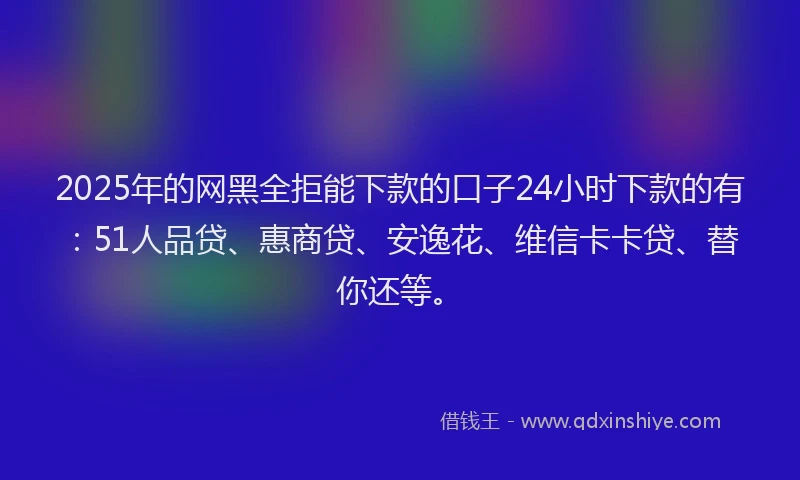 2025年的网黑全拒能下款的口子24小时下款的有：51人品贷、惠商贷、安逸花、维信卡卡贷、替你还等。