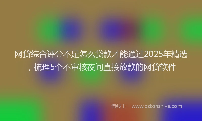 网贷综合评分不足怎么贷款才能通过2025年精选，梳理5个不审核夜间直接放款的网贷软件