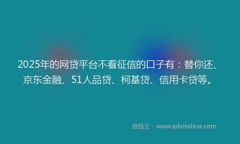 2025年的网贷平台不看征信的口子有：替你还、京东金融、51人品贷、柯基贷、信用卡贷等。