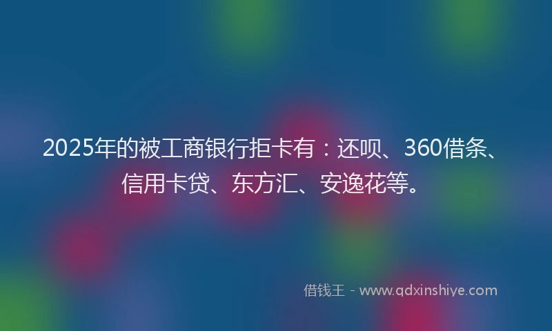 2025年的被工商银行拒卡有：还呗、360借条、信用卡贷、东方汇、安逸花等。