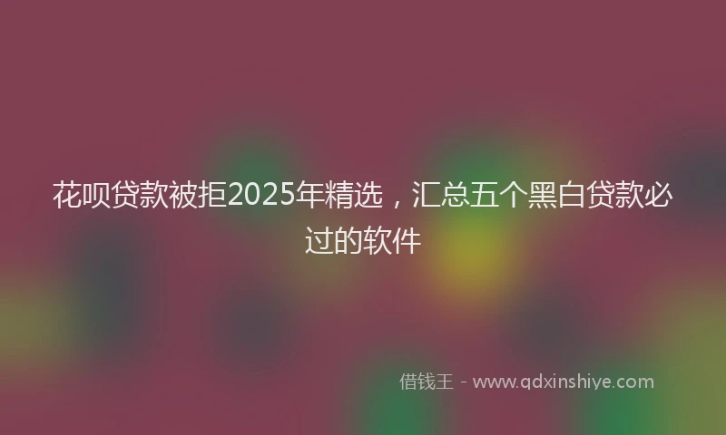 花呗贷款被拒2025年精选，汇总五个黑白贷款必过的软件