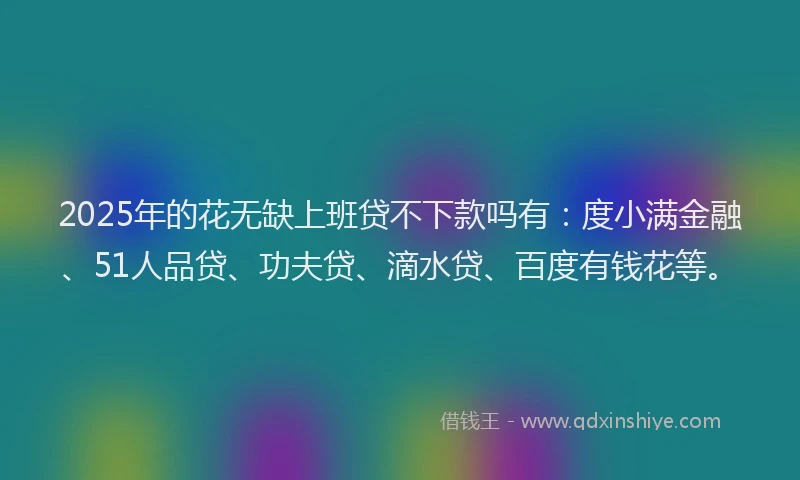 2025年的花无缺上班贷不下款吗有：度小满金融、51人品贷、功夫贷、滴水贷、百度有钱花等。