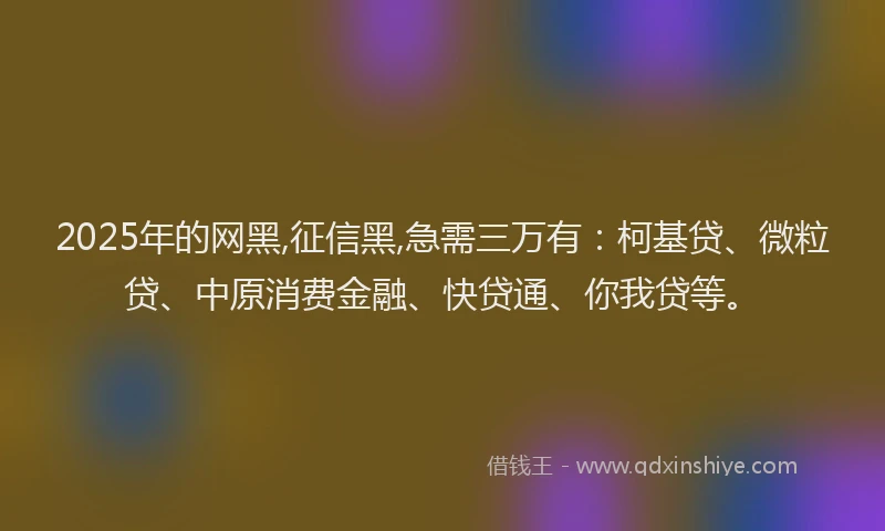 2025年的网黑,征信黑,急需三万有：柯基贷、微粒贷、中原消费金融、快贷通、你我贷等。