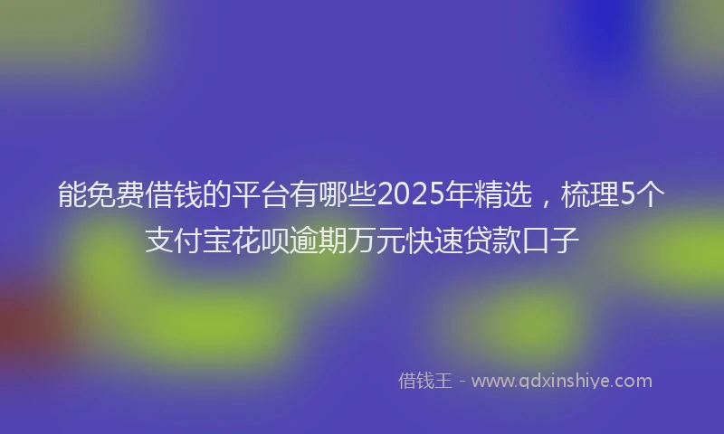 能免费借钱的平台有哪些2025年精选，梳理5个支付宝花呗逾期万元快速贷款口子