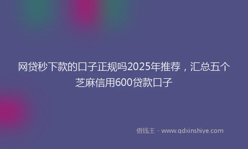 网贷秒下款的口子正规吗2025年推荐，汇总五个芝麻信用600贷款口子