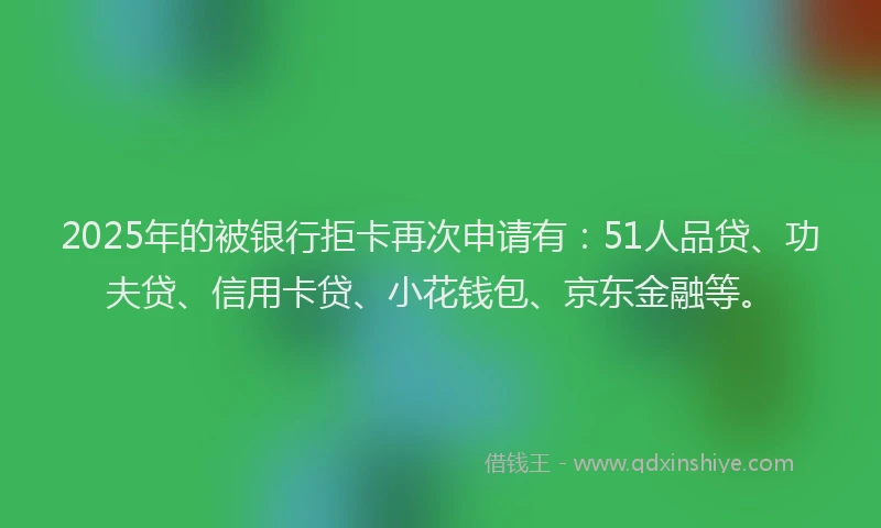 2025年的被银行拒卡再次申请有：51人品贷、功夫贷、信用卡贷、小花钱包、京东金融等。