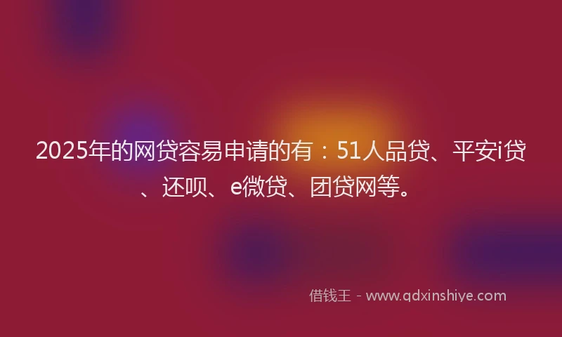 2025年的网贷容易申请的有：51人品贷、平安i贷、还呗、e微贷、团贷网等。